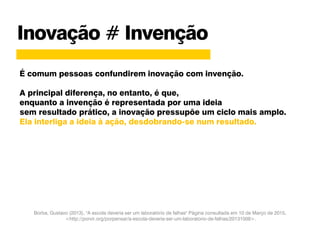 Borba, Gustavo (2013), "A escola deveria ser um laboratório de falhas" Página consultada em 10 de Março de 2015,
<http://porvir.org/porpensar/a-escola-deveria-ser-um-laboratorio-de-falhas/20131009>.
Inovação # Invenção
É comum pessoas confundirem inovação com invenção.
A principal diferença, no entanto, é que,
enquanto a invenção é representada por uma ideia
sem resultado prático, a inovação pressupõe um ciclo mais amplo.
Ela interliga a ideia à ação, desdobrando-se num resultado.
 