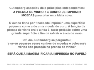 Gutemberg associou dois princípios independentes:
A PRENSA DE VINHO e o CUNHO DE IMPRIMIR
MOEDAS para criar uma ideia nova.
O cunho tinha por finalidade imprimir uma superfície
pequena como a de uma moeda de ouro. A função da
prensa de vinho era e ainda é, fazer pressão sobre uma
grande superfície a fim de extrair o suco de uvas.
Um dia, Gutemberg se perguntou:
e se eu pegasse esses cunhos de moedas e colocasse
vários sob pressão na prensa de vinho?
SERÁ QUE A IMAGEM FICARIA IMPRESSA NO PAPEL?
Oech, Roger Von – Um Toc Toc na Cuca “Tecnicas para quem quer ter mais criatividade na vida”, p. 18 Ed. Cultura – 1988.
 