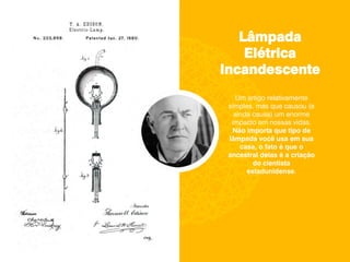Lâmpada
Elétrica
Incandescente
Um artigo relativamente
simples, mas que causou (e
ainda causa) um enorme
impacto em nossas vidas.
Não importa que tipo de
lâmpada você usa em sua
casa, o fato é que o
ancestral delas é a criação
do cientista
estadunidense.
 