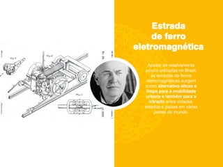 Estrada
de ferro
eletromagnética
Apesar de relativamente
pouco utilizadas no Brasil,
as estradas de ferros
eletromagnéticas surgem
como alternativa eficaz e
limpa para a mobilidade
urbana e também para o
trânsito entre cidades,
estados e países em várias
partes do mundo.
 
