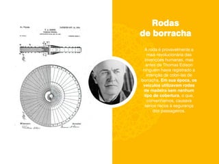 Rodas
de borracha
A roda é provavelmente a
mais revolucionária das
invenções humanas, mas
antes de Thomas Edison
ninguém havia registrado a
intenção de cobri-las de
borracha. Em sua época, os
veículos utilizavam rodas
de madeira sem nenhum
tipo de cobertura, o que,
convenhamos, causava
sérios riscos à segurança
dos passageiros.
 