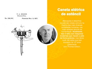 Caneta elétrica
de estêncil
Marcações e desenhos
na pele são coisas comuns na
história das mais diversas
sociedades humanas, nas
mais variadas épocas da
humanidade. Atualmente,
isso é feito com máquinas
modernas que riscam a pele
de forma precisa, mas talvez
você não saiba que isso
começou há 137 anos
justamente
com Thomas Edison.
 