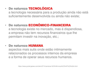 • De natureza TECNOLÓGICA
a tecnologia necessária para a produção ainda não está
suficientemente desenvolvida ou ainda não existe;
• De natureza ECONÔMICO-FINANCEIRA
a tecnologia existe no mercado, mas é dispendiosa,
a empresa não tem recursos financeiros que lhe
permitam investir na inovação, etc.;
• De natureza HUMANA
aspectos mais sutis onde estão intimamente
relacionados os processos internos da empresa
e a forma de operar seus recursos humanos.
https://www.portal-gestao.com/item/2713-barreiras-%C3%A0-inova%C3%A7%C3%A3o.html
 