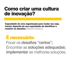 Como criar uma cultura
de inovação?
É necessário:
Focar os desafios “certos”;
Encontrar as soluções adequadas;
implementar as melhores soluções.
Capacidade de uma organização para mudar (ou seja,
inovar) depende da sua capacidade de identificar e
resolver os desafios [Stephen Shapiro].
 