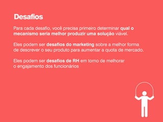 Para cada desafio, você precisa primeiro determinar qual o
mecanismo seria melhor produzir uma solução viável.
Eles podem ser desafios do marketing sobre a melhor forma
de descrever o seu produto para aumentar a quota de mercado.
Eles podem ser desafios de RH em torno de melhorar
o engajamento dos funcionários
Desafios
 
