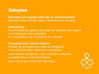 Reuniões com equipes internas ou individualmente
Brainstorming é muitas vezes a ferramenta de escolha.
Outsourcing
Terceirização da gestão para atuar em desafios que exigem
uma demanda mais específica.
Ex: Lançamento de um produto no mercado
Crowdsourcing interno/externo:
Modelo de produção que utiliza a inteligência
e os conhecimentos coletivos e voluntários,
para resolver problemas, criar conteúdo e soluções
ou desenvolver novas tecnologias,
assim como gerar fluxo de informação.
Soluções
 