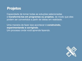 Capacidade de tomar todas as soluções selecionadas
e transformá-los em programas ou projetos, de modo que eles
podem ser convertidos a partir de ideias em realidade.
Uma maneira de fazer isso acontecer é construindo,
experimentando e corrigindo.
Um processo onde você aprende fazendo.
Projetos
 
