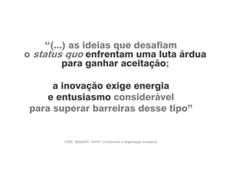 “(...) as ideias que desafiam
o status quo enfrentam uma luta árdua
para ganhar aceitação;
a inovação exige energia
e entusiasmo considerável
para superar barreiras desse tipo”
(TIDD, BESSANT, PAVITT. Construindo a Organização Inovadora)
 