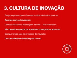 3. CULTURA DE INOVAÇÃO
Esteja preparado para o fracasso e saiba administrar os erros;
Aprenda com as inovadoras;
Comece utilizando a abordagem “enxuta” - lean innovation;
Não desanime quando os problemas começarem a aparecer;
Dedique tempo para as atividades de inovação;
Crie um ambiente favorável para inovar;
 