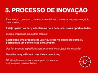 5. PROCESSO DE INOVAÇÃO
Estabeleça o processo com etapas e critérios customizados para o negócio
da empresa;
Esteja ligado nos early adopters na hora de buscar novas oportunidades;
Busque inspiração em outros setores;
Estabeleça uma proposta de valor que resolva algum problema ou
potencialize um benefício ao consumidor;
Use ferramentas específicas para estruturar os projetos de inovação;
Trabalhe na qualificação das ideias recebidas;
Dê atenção a como comunicar para o mercado
as inovações desenvolvidas;
 