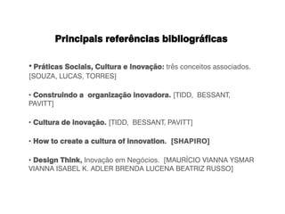Principais referências bibliográficas
• Práticas Sociais, Cultura e Inovação: três conceitos associados.
[SOUZA, LUCAS, TORRES]
• Construindo a organização inovadora. [TIDD, BESSANT,
PAVITT]
• Cultura de inovação. [TIDD, BESSANT, PAVITT]
• How to create a cultura of innovation. [SHAPIRO]
• Design Think, Inovação em Negócios. [MAURÍCIO VIANNA YSMAR
VIANNA ISABEL K. ADLER BRENDA LUCENA BEATRIZ RUSSO]
 