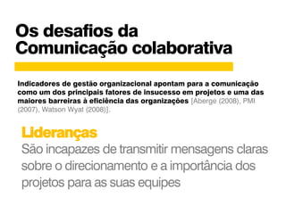 Os desafios da
Comunicação colaborativa
Lideranças
São incapazes de transmitir mensagens claras
sobre o direcionamento e a importância dos
projetos para as suas equipes
Indicadores de gestão organizacional apontam para a comunicação
como um dos principais fatores de insucesso em projetos e uma das
maiores barreiras à eficiência das organizações [Aberge (2008), PMI
(2007), Watson Wyat (2008)].
 