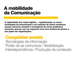 A mobilidade
da Comunicação
A capilaridade dos meios digitais, - a globalização, as novas
tecnologias da comunicação e um conjunto de outras mudanças
sociais, parecem conduzir à emergência de novos problemas
humanos, que por sua vez requerem uma nova maneira de pensar o
seu papel nas organizações.
Conquistas sociais
Tecnologias de informação
Poder de se comunicar / flexibilização
Interdependência / Produção de conteúdo
 