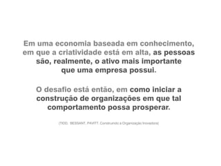 Em uma economia baseada em conhecimento,
em que a criatividade está em alta, as pessoas
são, realmente, o ativo mais importante
que uma empresa possui.
O desafio está então, em como iniciar a
construção de organizações em que tal
comportamento possa prosperar.
(TIDD, BESSANT, PAVITT. Construindo a Organização Inovadora)
 