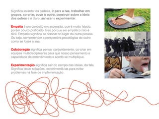 Significa levantar da cadeira, ir para a rua, trabalhar em
grupos, co-criar, ouvir o outro, construir sobre a ideia
dos outros e é claro, arriscar e experimentar.
Empatia é um conceito em ascensão, que é muito falado,
porém pouco praticado. Isso porque ser empático não é
fácil. Empatia significa se colocar no lugar da outra pessoa.
Ou seja, compreender a perspectiva psicológica do outro
como se fosse a sua.
Colaboração significa pensar conjuntamente, co-criar em
equipes multidisciplinares para que nosso pensamento e
capacidade de entendimento e acerto se multiplique.
Experimentação significa sair do campo das ideias, da fala.
Significa testar soluções, experimentá-las para evitar
problemas na fase de implementação.
 