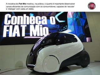 A iniciativa do Fiat Mio mostrou, na prática, o quanto é importante desenvolver
canais eficientes de comunicação com os consumidores, capazes de ‘escutar’
e ‘dialogar’ com cada um deles.
 