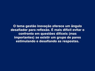 O tema gestão inovação oferece um ângulo
desafiador para reflexão. É mais difícil evitar o
confronto em questões difíceis (mas
importantes) se existir um grupo de pares
estimulando e desafiando as respostas.
 