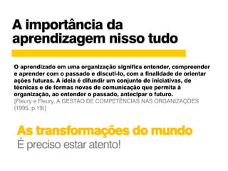 A importância da
aprendizagem nisso tudo
As transformações do mundo
É preciso estar atento!
O aprendizado em uma organização significa entender, compreender
e aprender com o passado e discuti-lo, com a finalidade de orientar
ações futuras. A ideia é difundir um conjunto de iniciativas, de
técnicas e de formas novas de comunicação que permita à
organização, ao entender o passado, antecipar o futuro.
[Fleury e Fleury, A GESTÃO DE COMPETÊNCIAS NAS ORGANIZAÇÕES
(1995, p.19)]
 