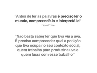 “Não basta saber ler que Eva viu a uva.
É preciso compreender qual a posição
que Eva ocupa no seu contexto social,
quem trabalha para produzir a uva e
quem lucra com esse trabalho”
“Antes de ler as palavras é preciso ler o
mundo, compreendê-lo e interpretá-lo”
Paulo Freire
 