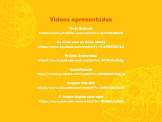 Vídeos apresentados
Tarja Branca:
https://www.youtube.com/watch?v=dadvMzBqIdI
De onde vem as Boas ideias
https://www.youtube.com/watch?v=ICxBDZDQ7LQ
Projeto Andorinha:
https://www.youtube.com/watch?v=U2T0UhyQJjg
Gameficação
https://www.youtube.com/watch?v=6NWb6CVGA_M
Projeto Fiat Mio
https://www.youtube.com/watch?v=30MvxOoT2eM
O Futuro Digital está aqui
https://www.youtube.com/watch?v=jRwj6m2v654
 