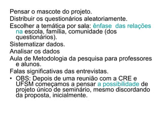 Pensar o mascote do projeto.
Distribuir os questionários aleatoriamente.
Escolher a temática por sala: ênfase das relações
  na escola, família, comunidade (dos
  questionários).
Sistematizar dados.
Analisar os dados
Aula de Metodologia da pesquisa para professores
  e alunos.
Falas significativas das entrevistas.
• OBS: Depois de uma reunião com a CRE e
  UFSM começamos a pensar a possibilidade de
  projeto único de seminário, mesmo discordando
  da proposta, inicialmente.
 