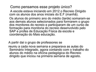 Como pensamos esse projeto único?
 A escola estava iniciando em 2012 o Recreio Dirigido
com os alunos dos anos iniciais do E.F (manhã).
Os alunos do primeiro ano do médio (tarde) somaram-se
aos demais alunos selecionados para formarem o grupo
dos monitores do recreio e participaram de um curso de
formação para monitoria do recreio desenvolvido pelo
SAP e profes de Educação Física da escola e
coordenação do Mais educação.

A partir daí o grupo de professores se
reuniu a cada nova semana e preparava as aulas do
 Seminário Integrado, agora contando com o trabalho do
 alunos do médio na oficina pedagógica do Recreio
 dirigido que iniciou na primeira semana de agosto.
 