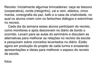 Recreio: Inicialmente algumas brincadeiras: caça ao tesouro
(cooperativa), corda (reloginho), vai e vem, elástico, cinco
marias, coreografia da paz, bafo e a casa da criatividade, no
qual os alunos criam com os fantoches diálogos e estorinhas
no recreio.
   Cada dia da semana esses alunos participam do recreio,
como monitores e após descrevem no diário de bordo o
ocorrido. Levam para as aulas do seminário e discutem as
alternativas para melhorar as relações no recreio da escola
e pesquisam sobre conceitos levantados no diário. Estão
agora em produção do projeto de cada turma e ensaiando
apresentações e ideias para melhorar o espaco do recreio
da escola.

fotos
 