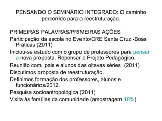 PENSANDO O SEMINÁRIO INTEGRADO: O caminho
         percorrido para a reestruturação.

PRIMEIRAS PALAVRAS/PRIMEIRAS AÇÕES
Participação da escola no Evento/CRE Santa Cruz -Boas
   Práticas (2011)
Iniciou-se estudo com o grupo de professores para pensar
   a nova proposta. Repensar o Projeto Pedagógico.
Reunião com pais e alunos das oitavas séries. (2011)
Discutimos proposta de reestruturação.
Definimos formação dos professores, alunos e
   funcionários/2012.
Pesquisa socioantropológica (2011)
Visita às famílias da comunidade (amostragem 10%)
 