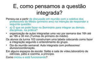 E, como pensamos a questão
              integrada?
Pensou-se a partir de discussão em reunião com o coletivo dos
  professores do Médio (primeiro ano) na intenção de responder a
  seguinte questão:
• a) O que se pode fazer no Seminário para integrar as demais
  disciplinas, na prática?
• organização de aulas integradas uma vez por semana das 16h até
  as 18h e 30 min.(Turmas do primeiro do médio).
Os alunos da turma 103 construíram uma tabela colocando como fazer
  a integração segundo o entendimento do grupo.
• Dia da reunião semanal: Aula integrada com professores/
  alunos/coordenação.
Em alguns espaços da escola: Salão e sala de vídeo,laboratório de
  ciências, pátio e cozinha, a princípio.
Como iniciou e está funcionando?
 