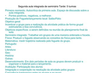 Segunda aula integrada de seminário Tarde: 5 turmas
Primeiro momento: Autocrítica da primeira aula. Espaço de discussão sobre a
    aula integrada.
• Pontos positivos, negativos, a melhorar.
Produção do Foguete/lançamento local: Salão/Pátio
Objetivo geral:
Incentivar o grupo para a realização da atividade prática de forma grupal
    estimulando a boa convivência.
Objetivos específicos: a serem definidos na reunião de planejamento final da
    aula.
Seminário integrado: Trabalhar em grupos de uma maneira ordenada e focada.
Física: Produzir o foguete observando os conceitos da física para tanto.
Matemática: medir trajetória realizada pelo foguete do grupo.
Português:
Artes:
Literatura:
Geo:
História:
Outras:
Desenvolvimento: Em dois períodos de aula os grupos devem produzir e
    organizar o material para o lançamento.
Avaliação: Participação dos alunos
Integração e cooperação na resolução da atividade pelos grupos
 