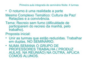 Primeira aula integrada de seminário Noite: 4 turmas

• O noturno é uma realidade a parte
Mesmo Complexo Temático: Cultura da Paz/
  Relações e a convivência.
Tema: Recreio sem fumo (dificuldade de
  participarem do recreio da manhã, pelo
  trabalho).
Proposta inicial:
• Unir as turmas que estão reduzidas. Trabalhar
  em duplas, NO SEMINÁRIO.
• NUMA SEMANA O GRUPO DE
  PROFESSORES TRABALHA ( PRODUZ
  AULAS, NA REUNIÃO) NA OUTRA, APLICA
  COMOS ALUNOS.
 