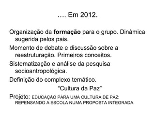 …. Em 2012.

Organização da formação para o grupo. Dinâmica
  sugerida pelos pais.
Momento de debate e discussão sobre a
  reestruturação. Primeiros conceitos.
Sistematização e análise da pesquisa
  socioantropológica.
Definição do complexo temático.
                  “Cultura da Paz”
Projeto: EDUCAÇÃO PARA UMA CULTURA DE PAZ:
 REPENSANDO A ESCOLA NUMA PROPOSTA INTEGRADA.
 