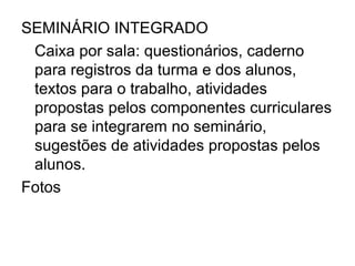 SEMINÁRIO INTEGRADO
 Caixa por sala: questionários, caderno
 para registros da turma e dos alunos,
 textos para o trabalho, atividades
 propostas pelos componentes curriculares
 para se integrarem no seminário,
 sugestões de atividades propostas pelos
 alunos.
Fotos
 