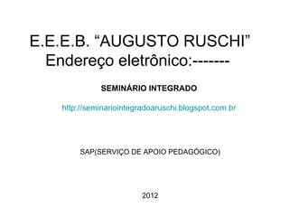 E.E.E.B. “AUGUSTO RUSCHI”
  Endereço eletrônico:-------
              SEMINÁRIO INTEGRADO

    http://seminariointegradoaruschi.blogspot.com.br




        SAP(SERVIÇO DE APOIO PEDAGÓGICO)




                          2012
 