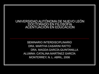 UNIVERSIDAD AUTÓNOMA DE NUEVO LEÓN DOCTORADO EN FILOSOFÍA ACENTUACIÓN EN EDUCACIÓN SEMINARIO INTERDISCIPLINARIO DRA. MARTHA CASARINI RATTO DRA. MAGDA GARCÍA-QUINTANILLA ALUMNA: CATALINA MARTÍNEZ GARCÍA MONTERREY, N. L. ABRIL, 2006 