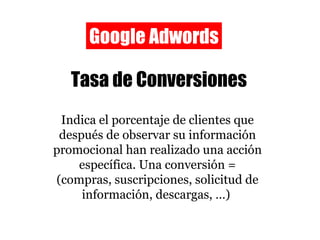 Google Adwords Tasa de Conversiones Indica el porcentaje de clientes que después de observar su información promocional han realizado una acción específica. Una conversión = (compras, suscripciones, solicitud de información, descargas, …)  