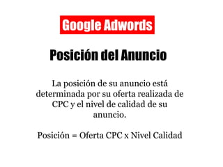 Google Adwords Posición del Anuncio La posición de su anuncio está determinada por su oferta realizada de CPC y el nivel de calidad de su anuncio. Posición = Oferta CPC x Nivel Calidad 