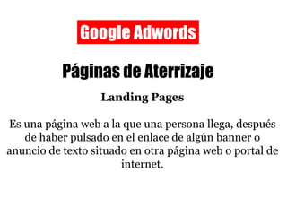 Google Adwords Páginas de Aterrizaje Landing Pages Es una página web a la que una persona llega, después de haber pulsado en el enlace de algún banner o anuncio de texto situado en otra página web o portal de internet. 