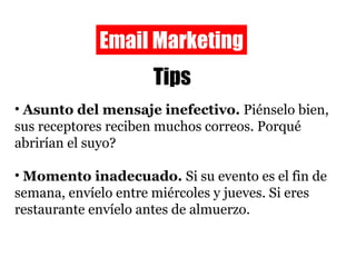 Email Marketing Tips Asunto del mensaje inefectivo.  Piénselo bien, sus receptores reciben muchos correos. Porqué abrirían el suyo? Momento inadecuado.  Si su evento es el fin de semana, envíelo entre miércoles y jueves. Si eres restaurante envíelo antes de almuerzo. 