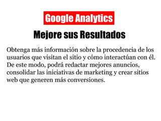Google Analytics Mejore sus Resultados Obtenga más información sobre la procedencia de los usuarios que visitan el sitio y cómo interactúan con él. De este modo, podrá redactar mejores anuncios, consolidar las iniciativas de marketing y crear sitios web que generen más conversiones. 