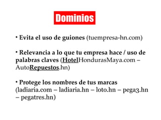 Dominios Evita el uso de guiones  (tuempresa-hn.com) Relevancia a lo que tu empresa hace / uso de palabras claves  ( Hotel HondurasMaya.com – Auto Repuestos .hn) Protege los nombres de tus marcas  ( ladiaria.com – ladiaria.hn – loto.hn – pega3.hn – pegatres.hn ) 