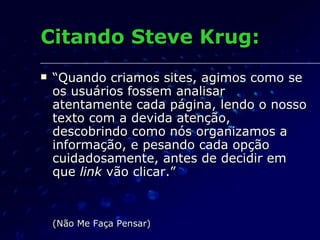 Citando Steve Krug: “ Quando criamos sites, agimos como se os usuários fossem analisar atentamente cada página, lendo o nosso texto com a devida atenção, descobrindo como nós organizamos a informação, e pesando cada opção cuidadosamente, antes de decidir em que  link  vão clicar.” (Não Me Faça Pensar) 