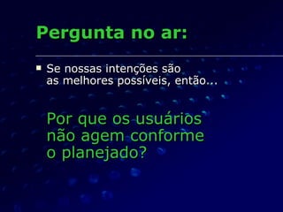 Pergunta no ar: Se nossas intenções são  as melhores possíveis, então... Por que os usuários  não agem conforme  o planejado? 