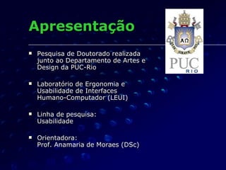 Apresentação Pesquisa de Doutorado realizada junto ao Departamento de Artes e Design da PUC-Rio Laboratório de Ergonomia e Usabilidade de Interfaces Humano-Computador (LEUI) Linha de pesquisa: Usabilidade  Orientadora:  Prof. Anamaria de Moraes (DSc) 