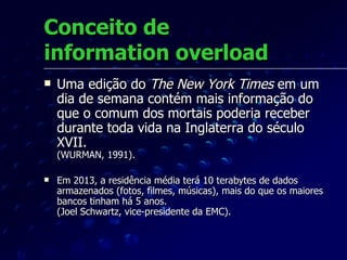 Conceito de  information overload Uma edição do  The New York Times  em um dia de semana contém mais informação do que o comum dos mortais poderia receber durante toda vida na Inglaterra do século XVII.  (WURMAN, 1991). Em 2013, a residência média terá 10 terabytes de dados armazenados (fotos, filmes, músicas), mais do que os maiores bancos tinham há 5 anos. (Joel Schwartz, vice-presidente da EMC). 