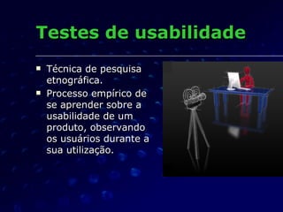 Testes de usabilidade Técnica de pesquisa etnográfica. Processo empírico de se aprender sobre a usabilidade de um produto, observando os usuários durante a sua utilização. 