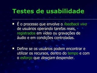 Testes de usabilidade É o processo que envolve o  feedback   vivo  de usuários operando tarefas reais,  registrados  em vídeo ou gravações de áudio e em condições controladas. Define se os usuários podem encontrar e utilizar os recursos, dentro do  tempo  e com o  esforço  que  desejam  despender. 