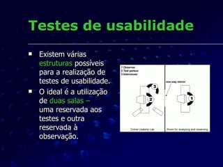 Testes de usabilidade Existem várias  estruturas  possíveis para a realização de testes de usabilidade. O ideal é a utilização de  duas salas –  uma reservada aos testes e outra reservada à observação. 
