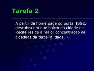 Tarefa 2 A partir da home page do portal IBGE, descubra em que bairro da cidade de Recife reside a maior concentração de cidadãos da terceira idade.   