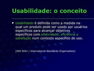 Usabilidade  é definida como a medida na qual um produto pode ser usado por usuários específicos para alcançar objetivos específicos com  efetividade, eficiência e satisfação  num contexto específico de uso. (ISO 9241 / International Standards Organization)     Usabilidade: o conceito 